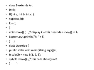 • class B extends A {
• int k;
• B(int a, int b, int c) {
• super(a, b);
• k = c;
• }
• void show() { // display k – this overrides show() in A
• System.out.println("k: " + k);
• } }
• class Override {
• public static void main(String args[]) {
• B subOb = new B(1, 2, 3);
• subOb.show(); // this calls show() in B
• } }
 