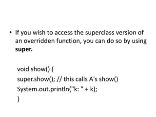 • If you wish to access the superclass version of
an overridden function, you can do so by using
super.
void show() {
super.show(); // this calls A's show()
System.out.println("k: " + k);
}
 