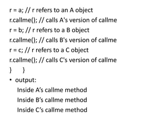 r = a; // r refers to an A object
r.callme(); // calls A's version of callme
r = b; // r refers to a B object
r.callme(); // calls B's version of callme
r = c; // r refers to a C object
r.callme(); // calls C's version of callme
} }
• output:
Inside A’s callme method
Inside B’s callme method
Inside C’s callme method
 