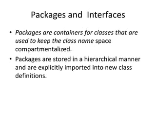 Packages and Interfaces
• Packages are containers for classes that are
used to keep the class name space
compartmentalized.
• Packages are stored in a hierarchical manner
and are explicitly imported into new class
definitions.
 