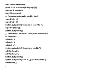class SimpleInheritance {
public static void main(String args[]) {
A superOb = new A();
B subOb = new B();
// The superclass may be used by itself.
superOb.i = 10;
superOb.j = 20;
System.out.println("Contents of superOb: ");
superOb.showij();
System.out.println();
/* The subclass has access to all public members of
its superclass. */
subOb.i = 7;
subOb.j = 8;
subOb.k = 9;
System.out.println("Contents of subOb: ");
subOb.showij();
subOb.showk();
System.out.println();
System.out.println("Sum of i, j and k in subOb:");
subOb.sum();
}
 