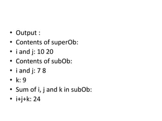 • Output :
• Contents of superOb:
• i and j: 10 20
• Contents of subOb:
• i and j: 7 8
• k: 9
• Sum of i, j and k in subOb:
• i+j+k: 24
 