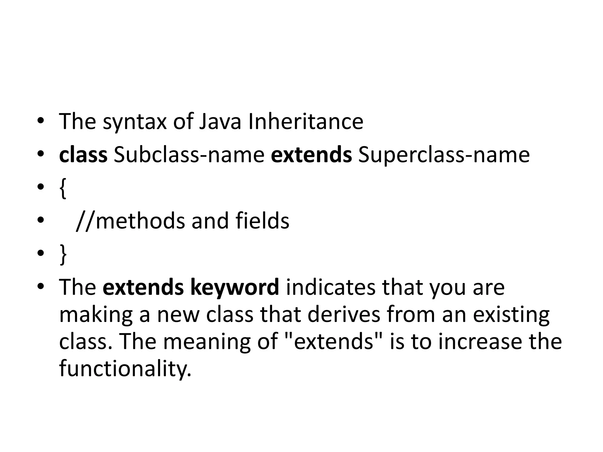 • The syntax of Java Inheritance • class Subclass-name extends Superclass-name • { • //methods and fields • } • The extends keyword indicates that you are making a new class that derives from an existing class. The meaning of "extends" is to increase the functionality. 