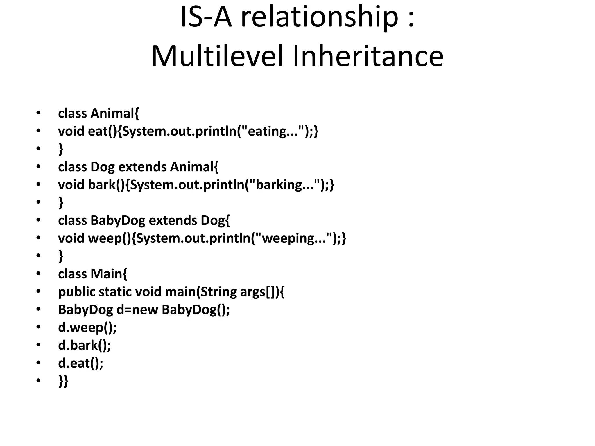 IS-A relationship : Multilevel Inheritance • class Animal{ • void eat(){System.out.println("eating...");} • } • class Dog extends Animal{ • void bark(){System.out.println("barking...");} • } • class BabyDog extends Dog{ • void weep(){System.out.println("weeping...");} • } • class Main{ • public static void main(String args[]){ • BabyDog d=new BabyDog(); • d.weep(); • d.bark(); • d.eat(); • }} 