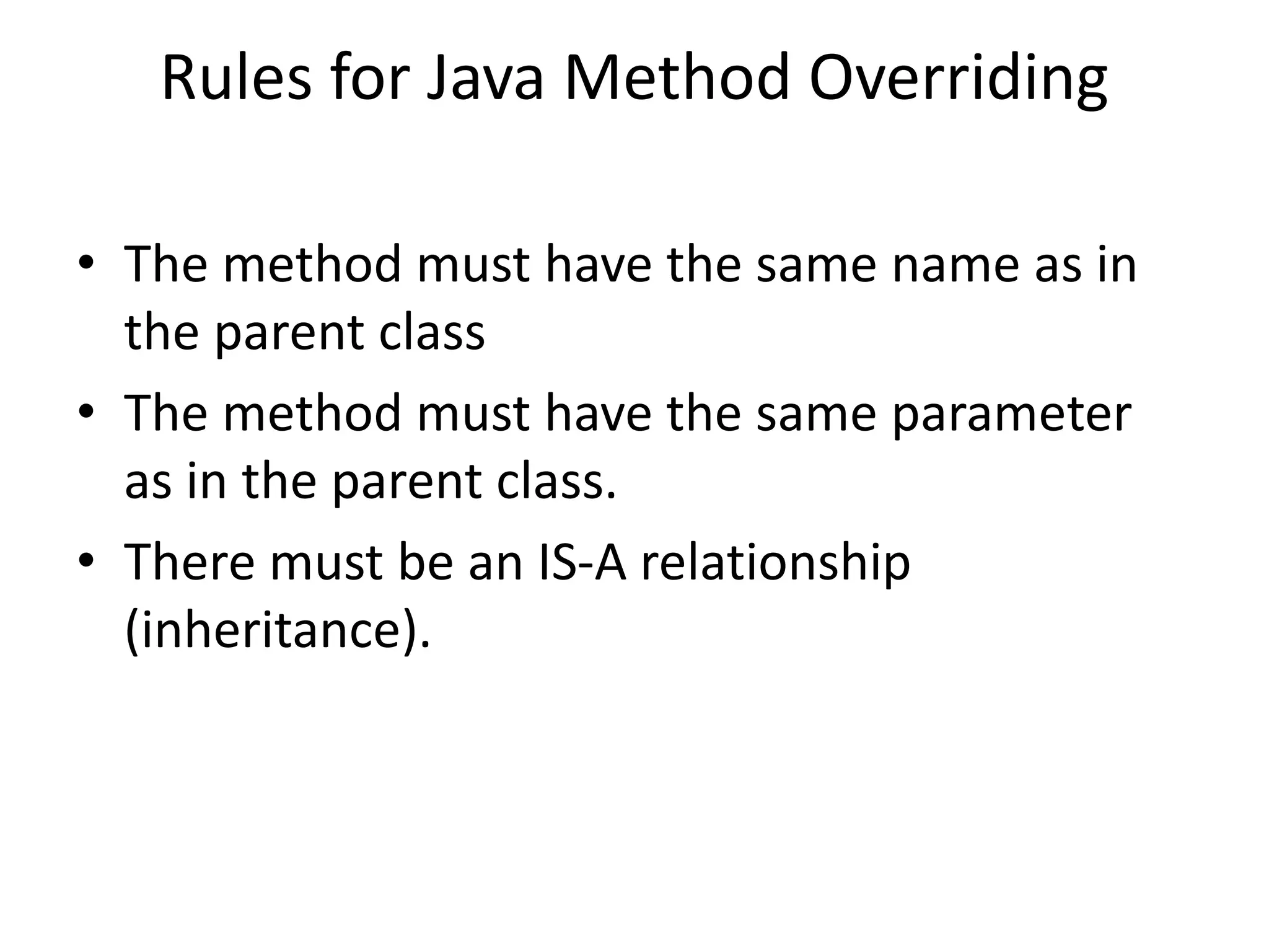 Rules for Java Method Overriding • The method must have the same name as in the parent class • The method must have the same parameter as in the parent class. • There must be an IS-A relationship (inheritance). 