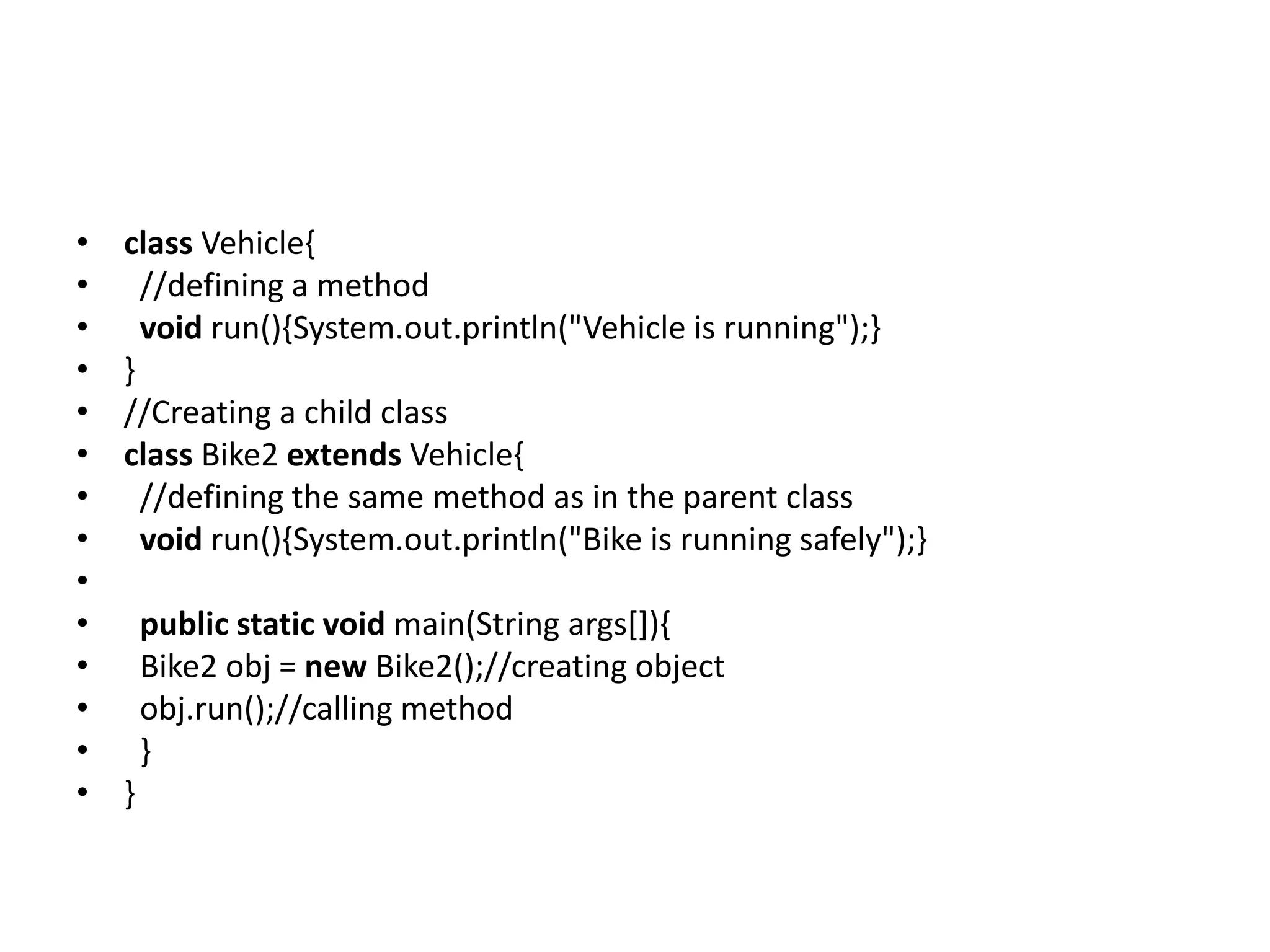 • class Vehicle{ • //defining a method • void run(){System.out.println("Vehicle is running");} • } • //Creating a child class • class Bike2 extends Vehicle{ • //defining the same method as in the parent class • void run(){System.out.println("Bike is running safely");} • • public static void main(String args[]){ • Bike2 obj = new Bike2();//creating object • obj.run();//calling method • } • } 
