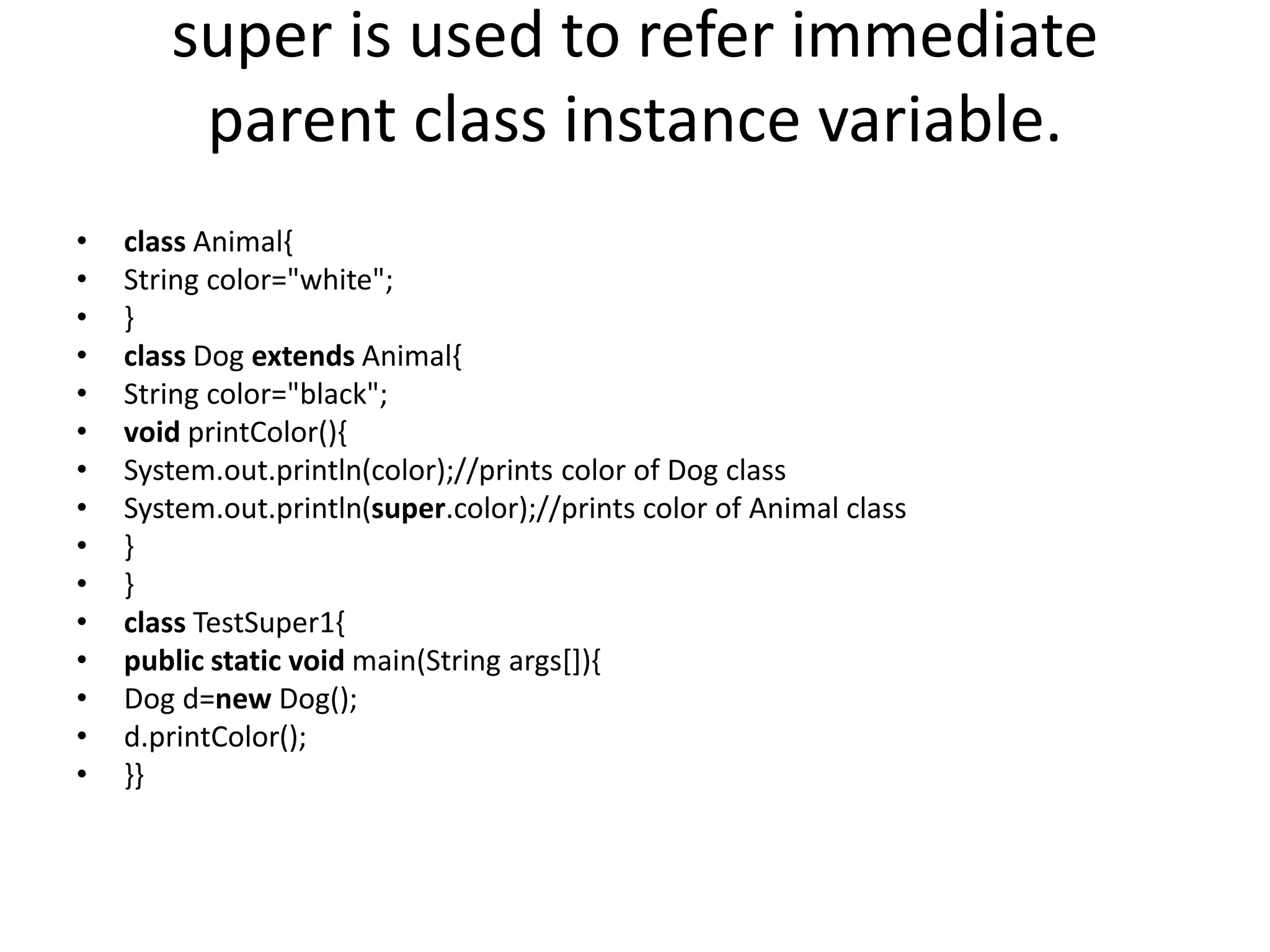 super is used to refer immediate parent class instance variable. • class Animal{ • String color="white"; • } • class Dog extends Animal{ • String color="black"; • void printColor(){ • System.out.println(color);//prints color of Dog class • System.out.println(super.color);//prints color of Animal class • } • } • class TestSuper1{ • public static void main(String args[]){ • Dog d=new Dog(); • d.printColor(); • }} 