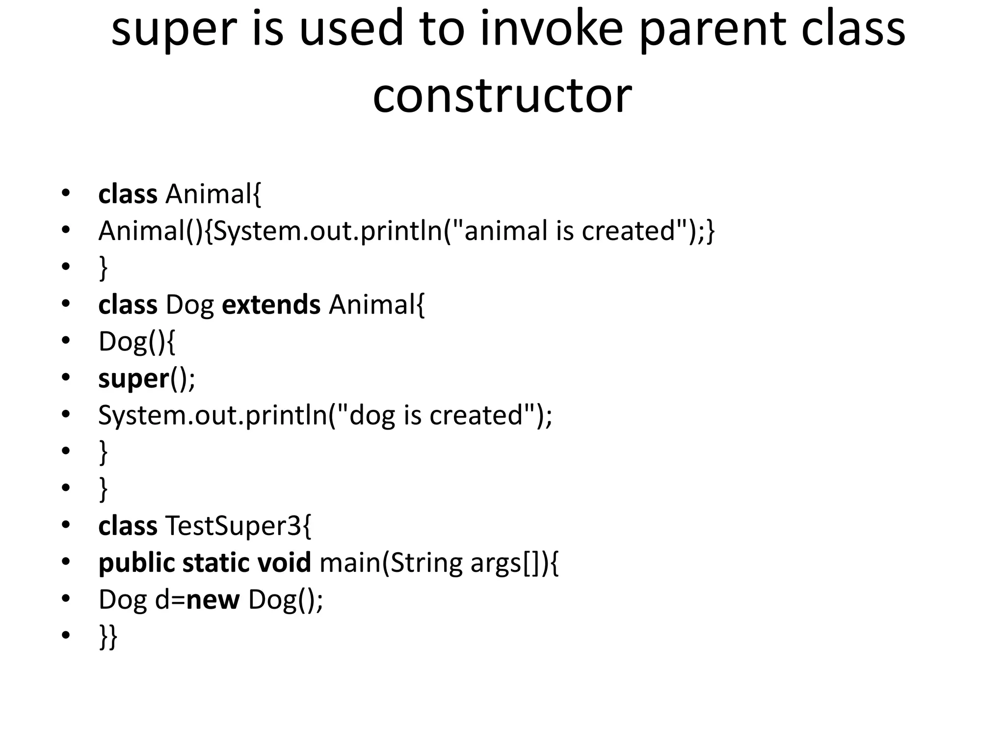 super is used to invoke parent class constructor • class Animal{ • Animal(){System.out.println("animal is created");} • } • class Dog extends Animal{ • Dog(){ • super(); • System.out.println("dog is created"); • } • } • class TestSuper3{ • public static void main(String args[]){ • Dog d=new Dog(); • }} 