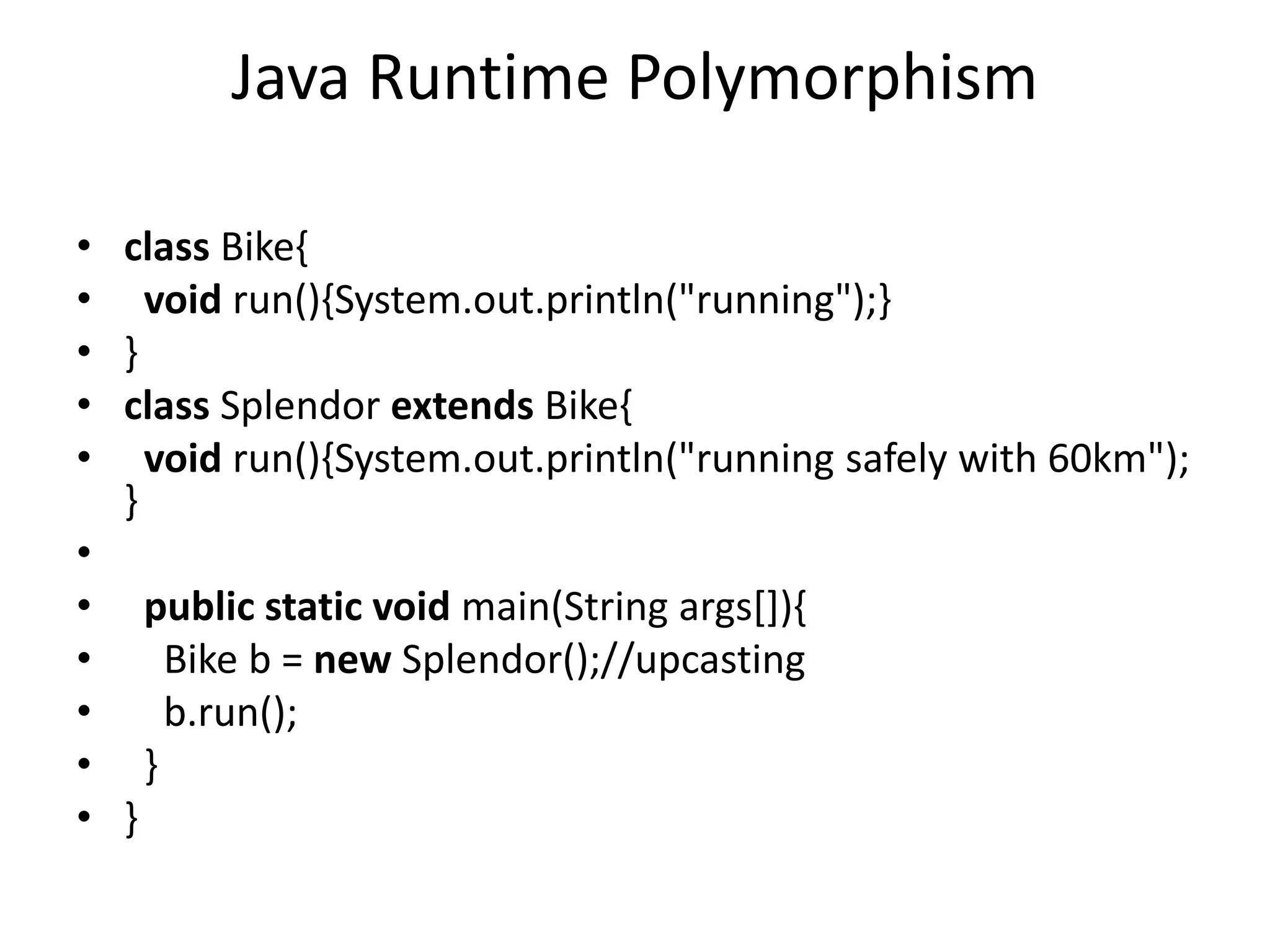 Java Runtime Polymorphism • class Bike{ • void run(){System.out.println("running");} • } • class Splendor extends Bike{ • void run(){System.out.println("running safely with 60km"); } • • public static void main(String args[]){ • Bike b = new Splendor();//upcasting • b.run(); • } • } 