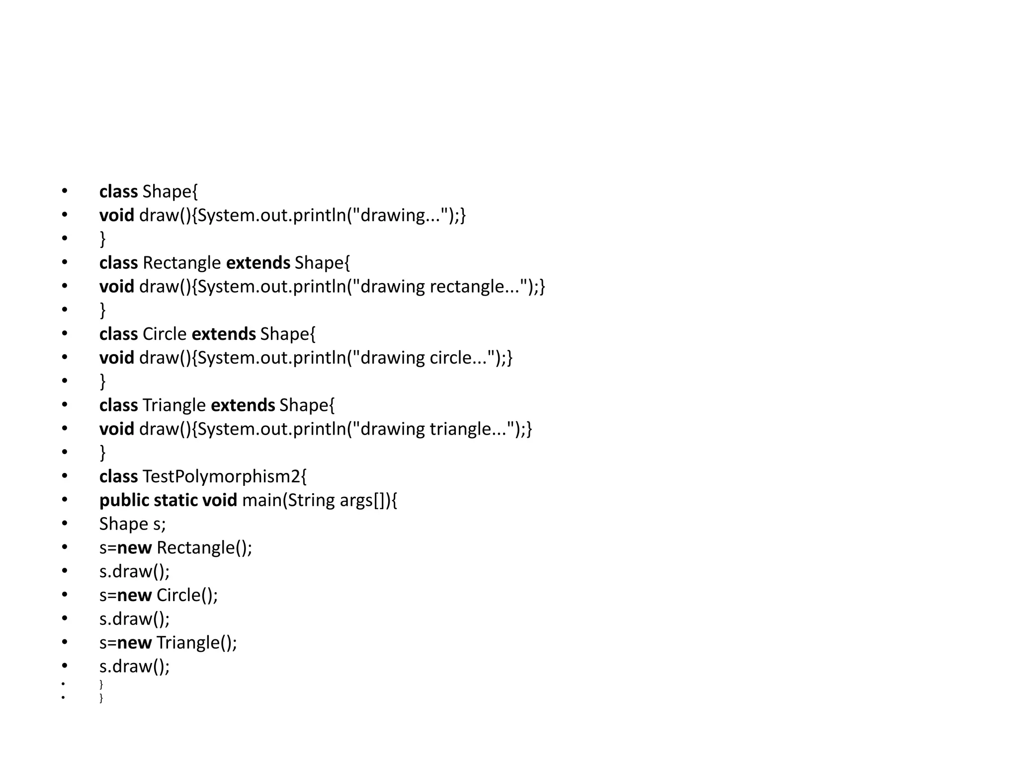 • class Shape{ • void draw(){System.out.println("drawing...");} • } • class Rectangle extends Shape{ • void draw(){System.out.println("drawing rectangle...");} • } • class Circle extends Shape{ • void draw(){System.out.println("drawing circle...");} • } • class Triangle extends Shape{ • void draw(){System.out.println("drawing triangle...");} • } • class TestPolymorphism2{ • public static void main(String args[]){ • Shape s; • s=new Rectangle(); • s.draw(); • s=new Circle(); • s.draw(); • s=new Triangle(); • s.draw(); • } • } 