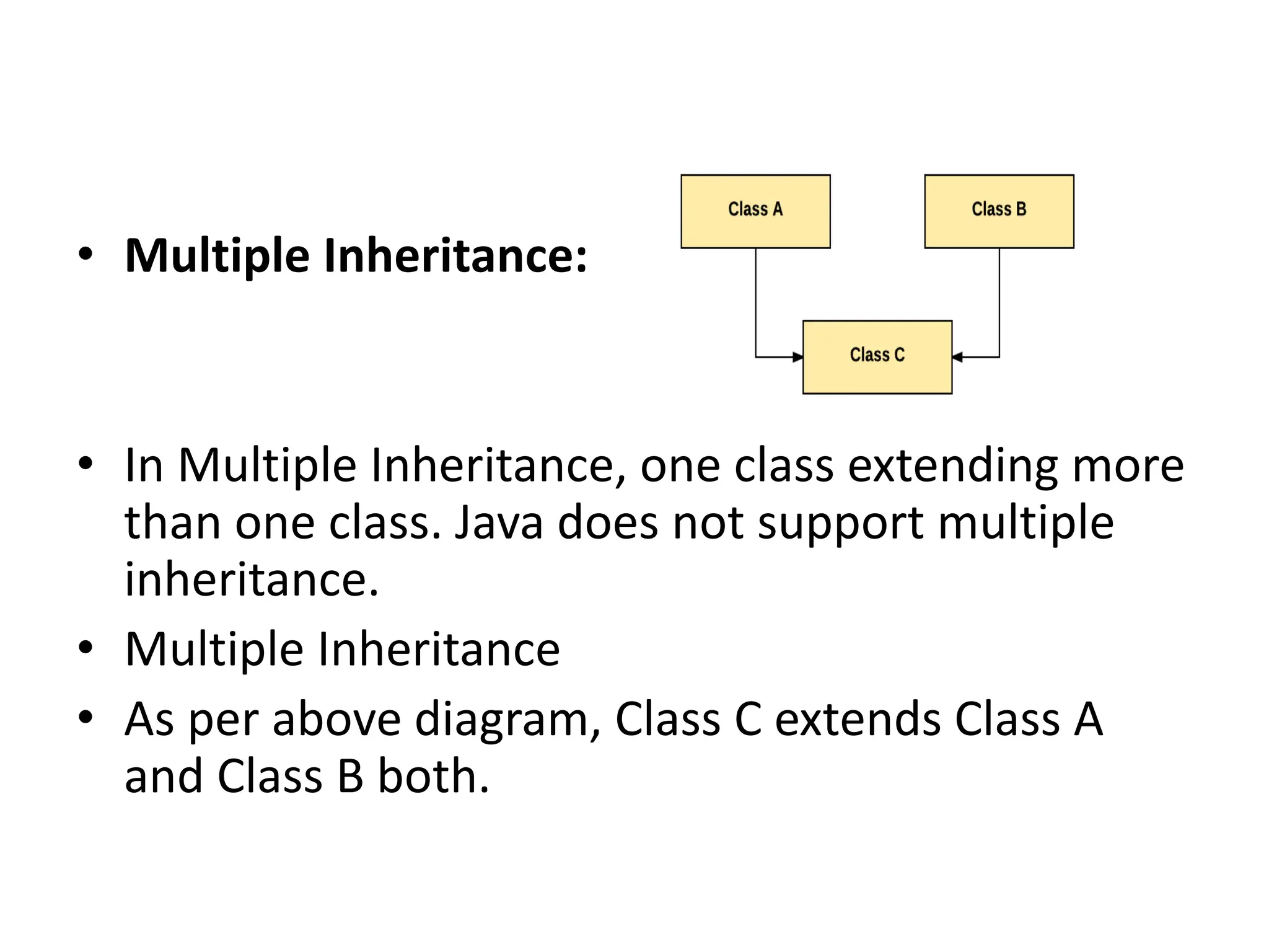 • Multiple Inheritance: • In Multiple Inheritance, one class extending more than one class. Java does not support multiple inheritance. • Multiple Inheritance • As per above diagram, Class C extends Class A and Class B both. 