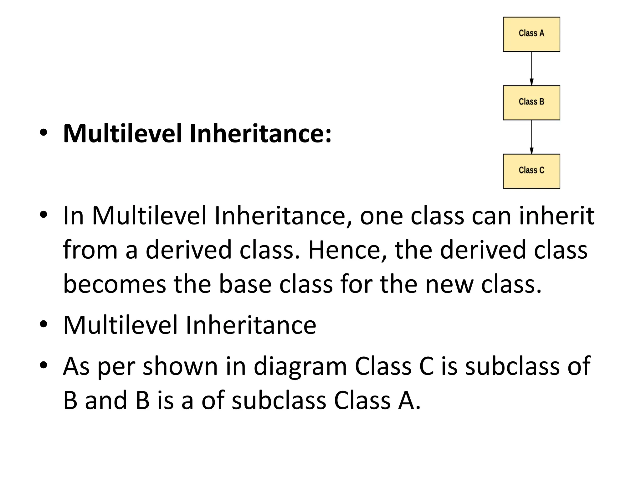 • Multilevel Inheritance: • In Multilevel Inheritance, one class can inherit from a derived class. Hence, the derived class becomes the base class for the new class. • Multilevel Inheritance • As per shown in diagram Class C is subclass of B and B is a of subclass Class A. 