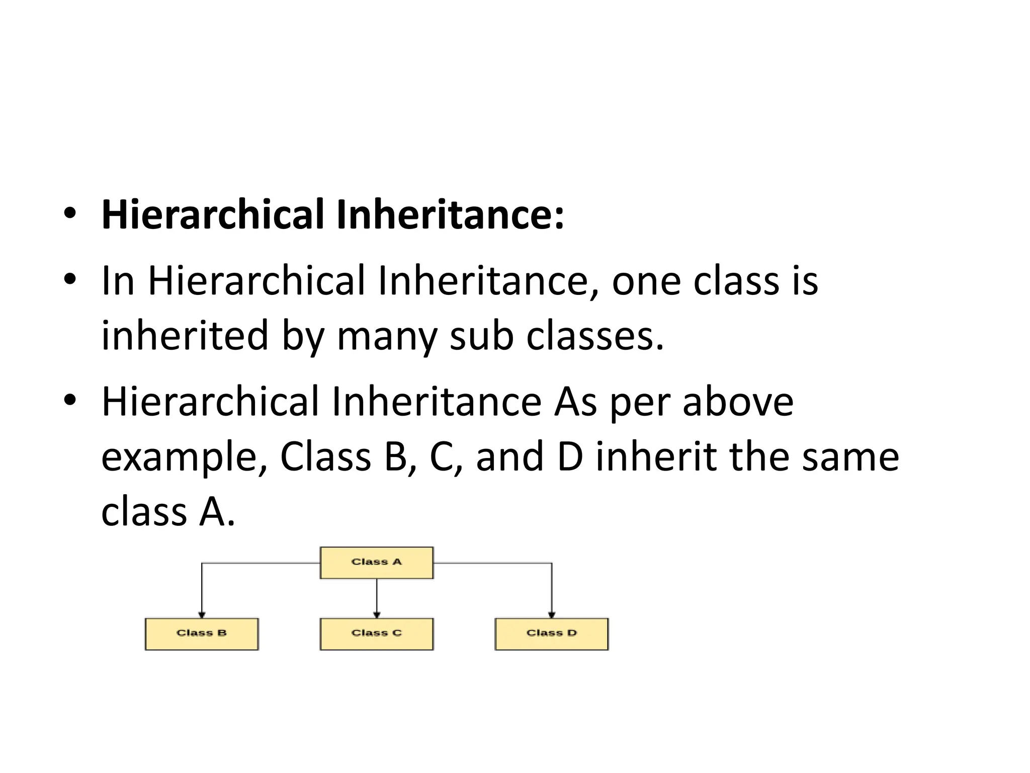 • Hierarchical Inheritance: • In Hierarchical Inheritance, one class is inherited by many sub classes. • Hierarchical Inheritance As per above example, Class B, C, and D inherit the same class A. 