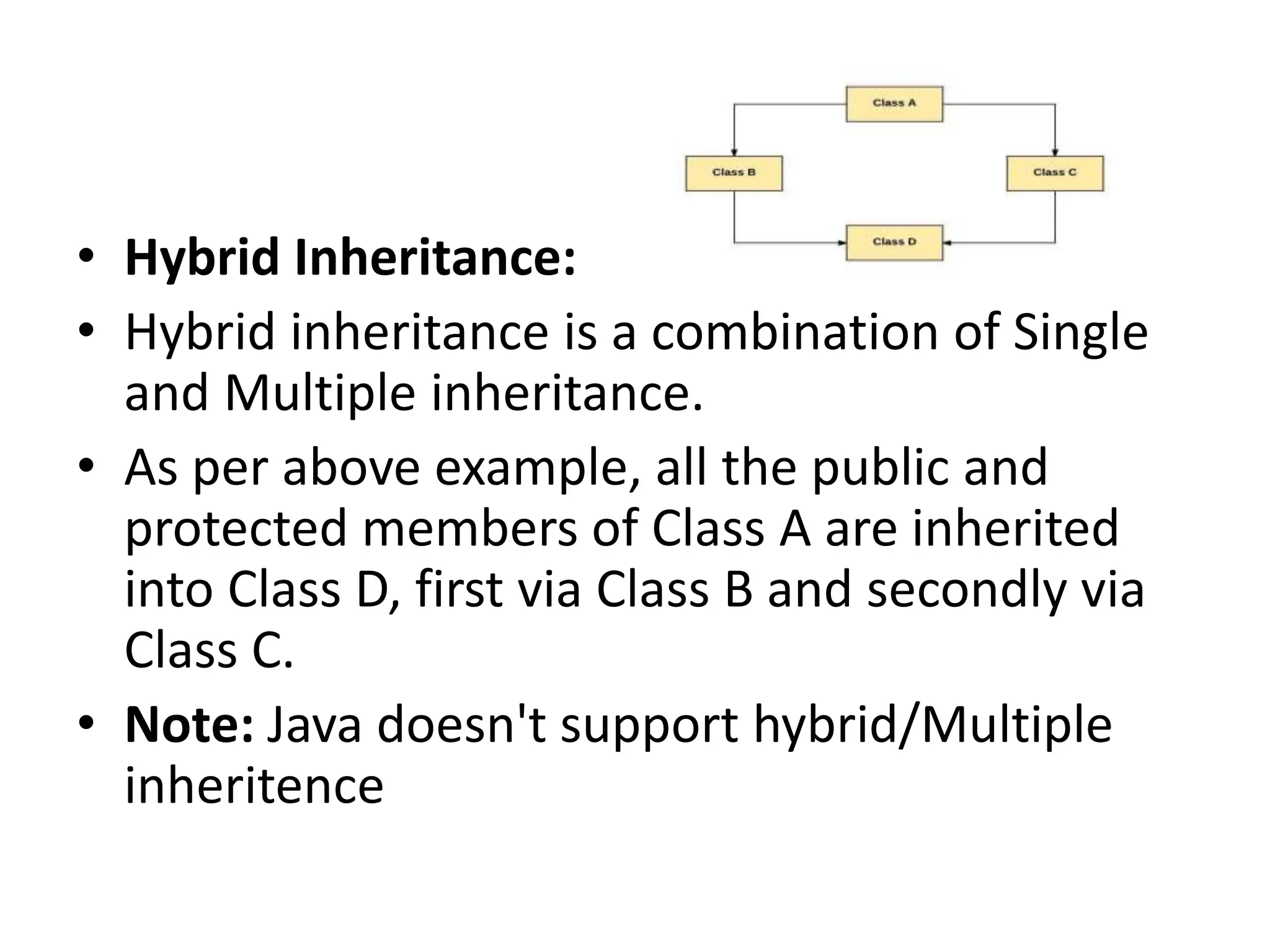 • Hybrid Inheritance: • Hybrid inheritance is a combination of Single and Multiple inheritance. • As per above example, all the public and protected members of Class A are inherited into Class D, first via Class B and secondly via Class C. • Note: Java doesn't support hybrid/Multiple inheritence 