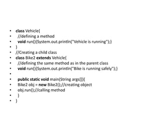 • class Vehicle{
• //defining a method
• void run(){System.out.println("Vehicle is running");}
• }
• //Creating a child class
• class Bike2 extends Vehicle{
• //defining the same method as in the parent class
• void run(){System.out.println("Bike is running safely");}
•
• public static void main(String args[]){
• Bike2 obj = new Bike2();//creating object
• obj.run();//calling method
• }
• }
 