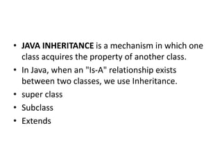 • JAVA INHERITANCE is a mechanism in which one
class acquires the property of another class.
• In Java, when an "Is-A" relationship exists
between two classes, we use Inheritance.
• super class
• Subclass
• Extends
 