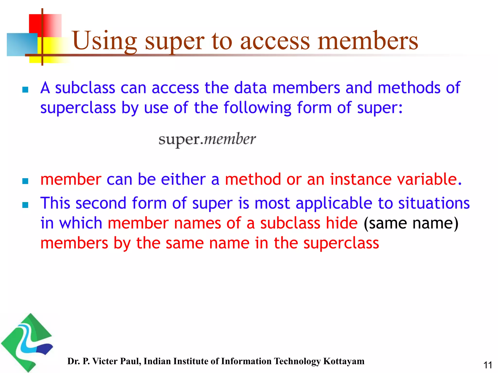 Using super to access members  A subclass can access the data members and methods of superclass by use of the following form of super:  member can be either a method or an instance variable.  This second form of super is most applicable to situations in which member names of a subclass hide (same name) members by the same name in the superclass 11Dr. P. Victer Paul, Indian Institute of Information Technology Kottayam 