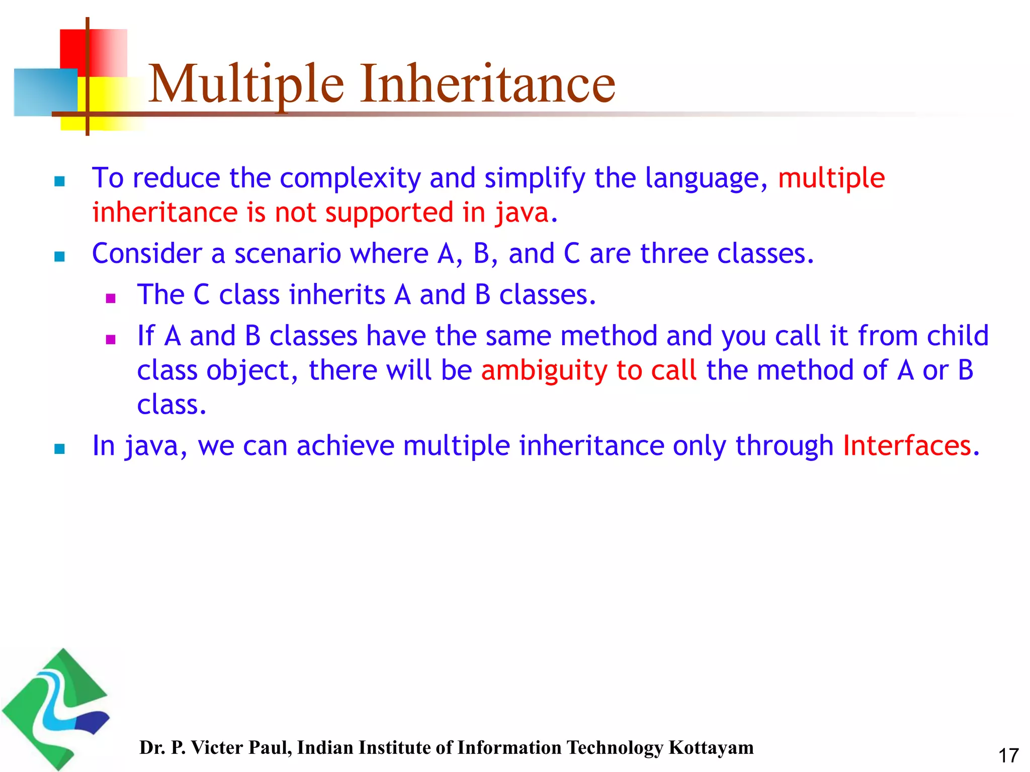 Multiple Inheritance  To reduce the complexity and simplify the language, multiple inheritance is not supported in java.  Consider a scenario where A, B, and C are three classes.  The C class inherits A and B classes.  If A and B classes have the same method and you call it from child class object, there will be ambiguity to call the method of A or B class.  In java, we can achieve multiple inheritance only through Interfaces. 17Dr. P. Victer Paul, Indian Institute of Information Technology Kottayam 