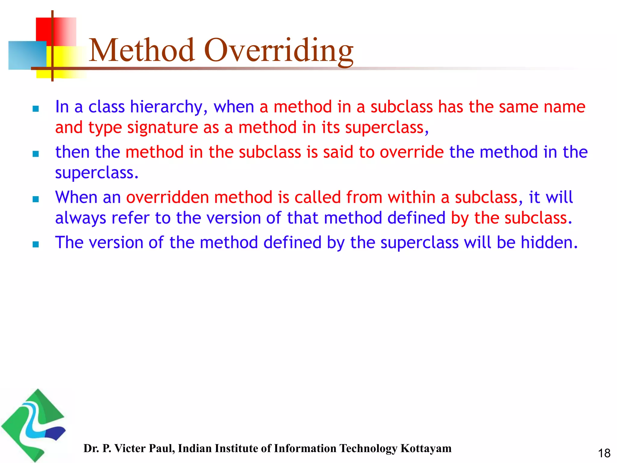 Method Overriding  In a class hierarchy, when a method in a subclass has the same name and type signature as a method in its superclass,  then the method in the subclass is said to override the method in the superclass.  When an overridden method is called from within a subclass, it will always refer to the version of that method defined by the subclass.  The version of the method defined by the superclass will be hidden. 18Dr. P. Victer Paul, Indian Institute of Information Technology Kottayam 