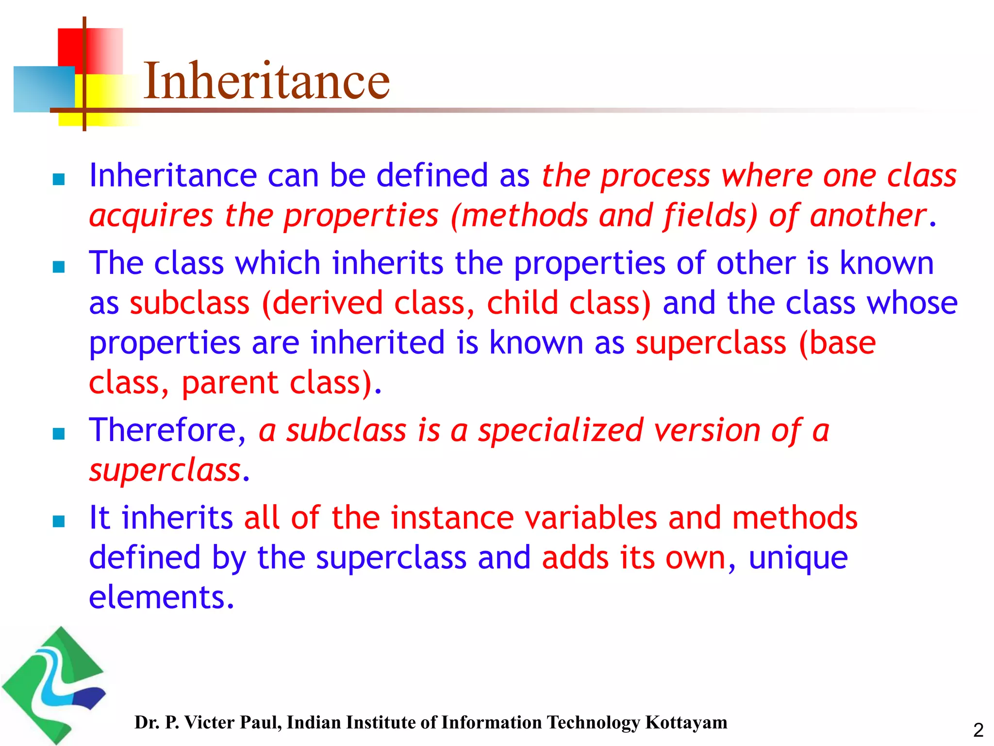 2 Inheritance  Inheritance can be defined as the process where one class acquires the properties (methods and fields) of another.  The class which inherits the properties of other is known as subclass (derived class, child class) and the class whose properties are inherited is known as superclass (base class, parent class).  Therefore, a subclass is a specialized version of a superclass.  It inherits all of the instance variables and methods defined by the superclass and adds its own, unique elements. Dr. P. Victer Paul, Indian Institute of Information Technology Kottayam 
