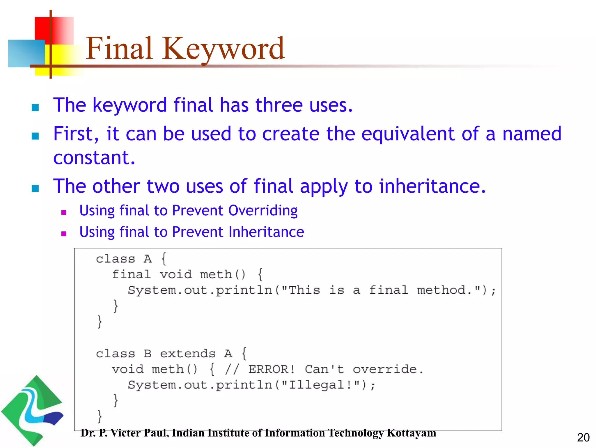 Final Keyword  The keyword final has three uses.  First, it can be used to create the equivalent of a named constant.  The other two uses of final apply to inheritance.  Using final to Prevent Overriding  Using final to Prevent Inheritance 20Dr. P. Victer Paul, Indian Institute of Information Technology Kottayam 