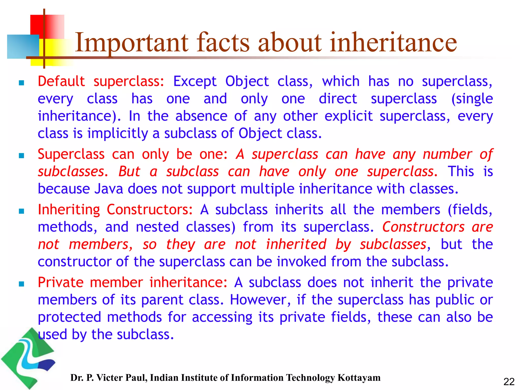Important facts about inheritance  Default superclass: Except Object class, which has no superclass, every class has one and only one direct superclass (single inheritance). In the absence of any other explicit superclass, every class is implicitly a subclass of Object class.  Superclass can only be one: A superclass can have any number of subclasses. But a subclass can have only one superclass. This is because Java does not support multiple inheritance with classes.  Inheriting Constructors: A subclass inherits all the members (fields, methods, and nested classes) from its superclass. Constructors are not members, so they are not inherited by subclasses, but the constructor of the superclass can be invoked from the subclass.  Private member inheritance: A subclass does not inherit the private members of its parent class. However, if the superclass has public or protected methods for accessing its private fields, these can also be used by the subclass. 22Dr. P. Victer Paul, Indian Institute of Information Technology Kottayam 