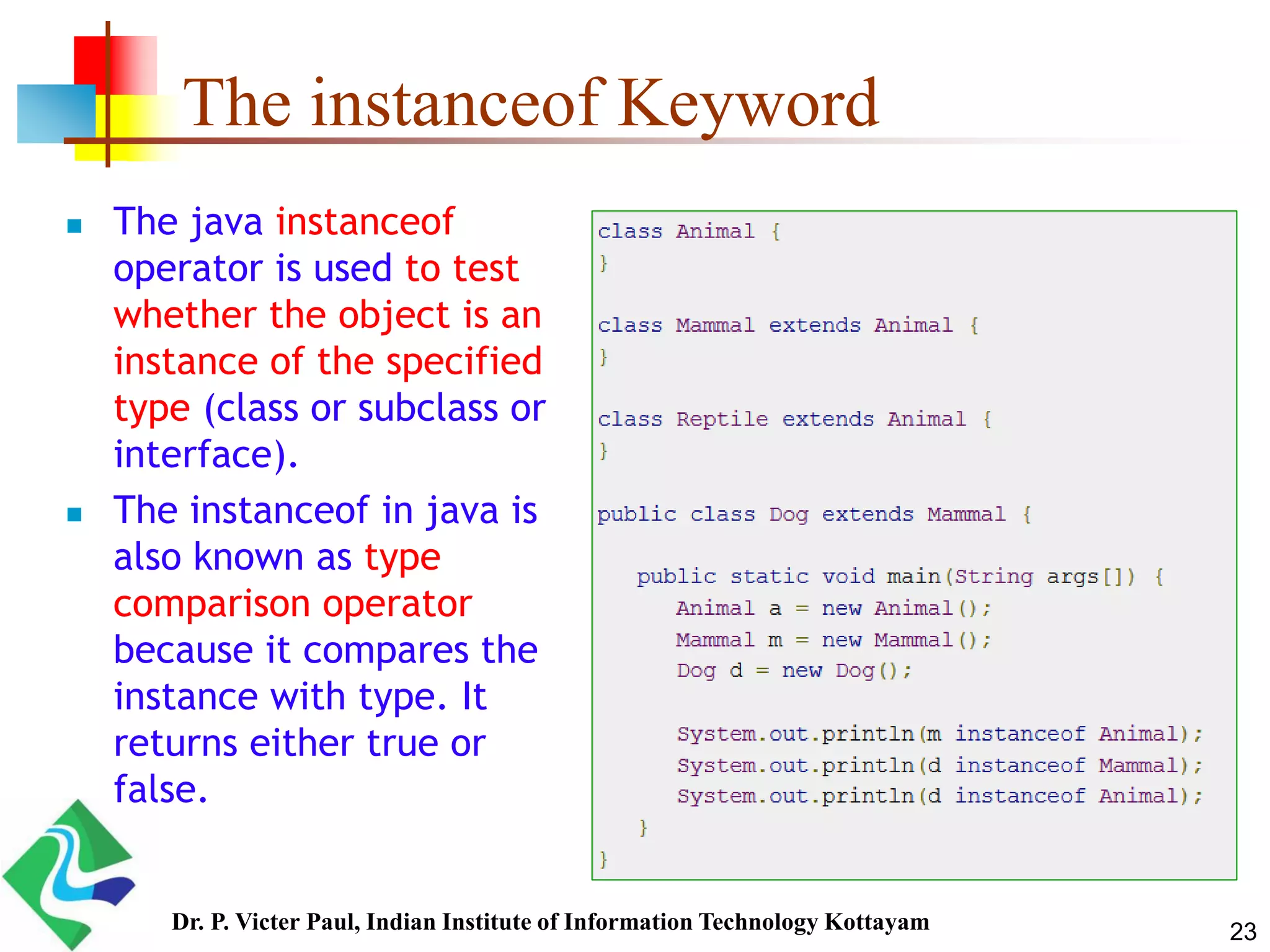The instanceof Keyword  The java instanceof operator is used to test whether the object is an instance of the specified type (class or subclass or interface).  The instanceof in java is also known as type comparison operator because it compares the instance with type. It returns either true or false. 23Dr. P. Victer Paul, Indian Institute of Information Technology Kottayam 