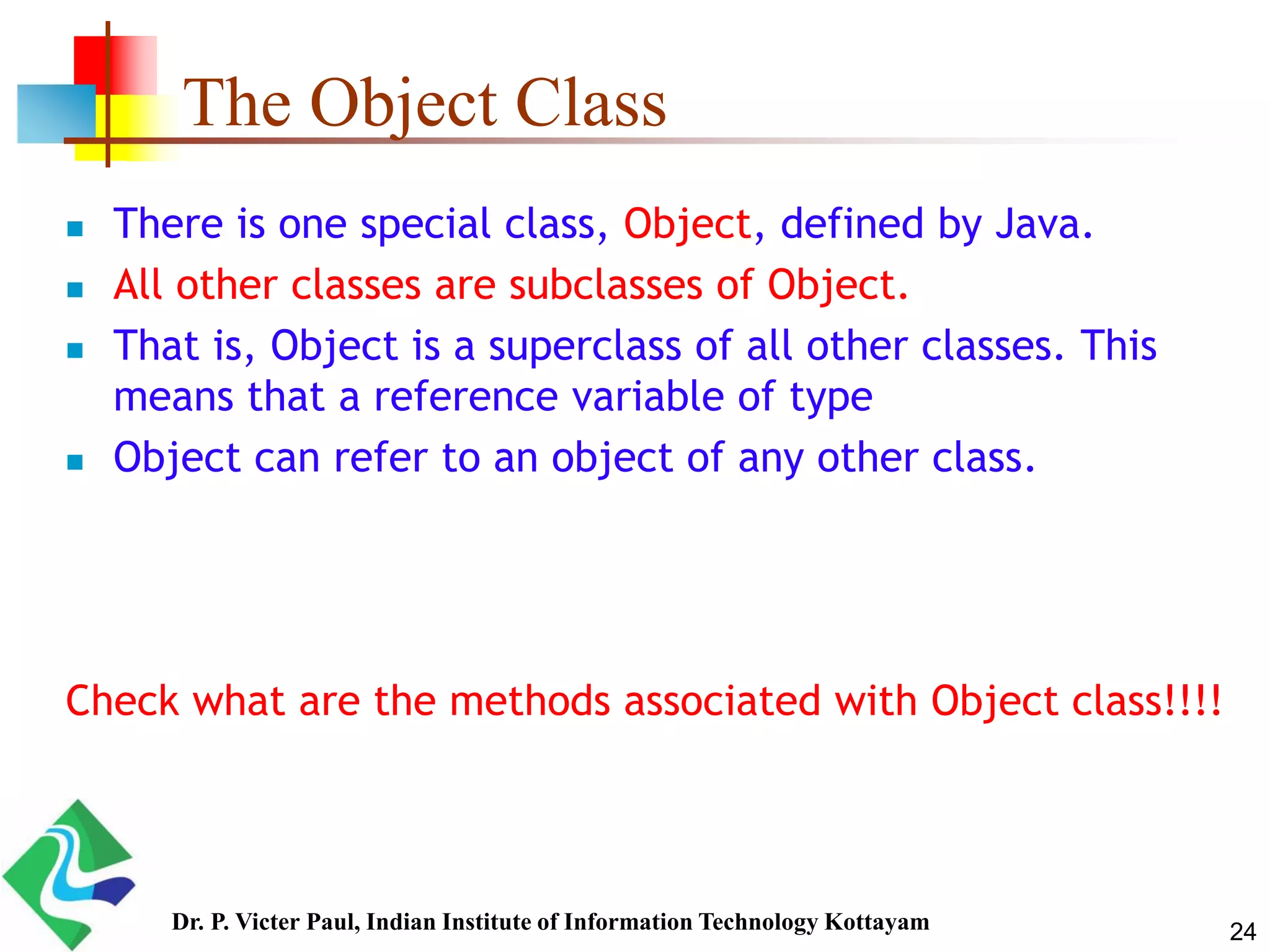 The Object Class  There is one special class, Object, defined by Java.  All other classes are subclasses of Object.  That is, Object is a superclass of all other classes. This means that a reference variable of type  Object can refer to an object of any other class. Check what are the methods associated with Object class!!!! 24Dr. P. Victer Paul, Indian Institute of Information Technology Kottayam 