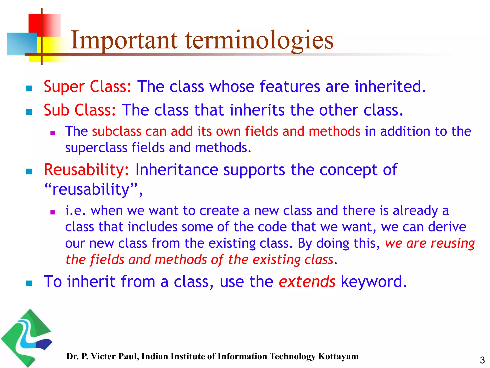 3 Important terminologies  Super Class: The class whose features are inherited.  Sub Class: The class that inherits the other class.  The subclass can add its own fields and methods in addition to the superclass fields and methods.  Reusability: Inheritance supports the concept of “reusability”,  i.e. when we want to create a new class and there is already a class that includes some of the code that we want, we can derive our new class from the existing class. By doing this, we are reusing the fields and methods of the existing class.  To inherit from a class, use the extends keyword. Dr. P. Victer Paul, Indian Institute of Information Technology Kottayam 