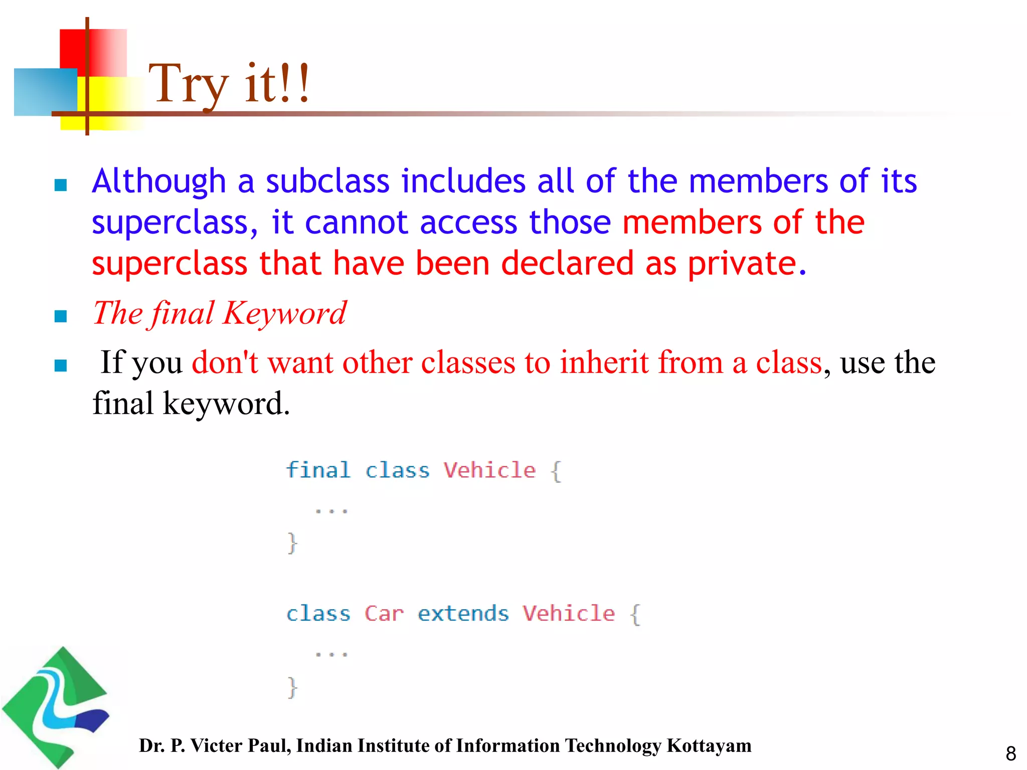 Try it!!  Although a subclass includes all of the members of its superclass, it cannot access those members of the superclass that have been declared as private.  The final Keyword  If you don't want other classes to inherit from a class, use the final keyword. 8Dr. P. Victer Paul, Indian Institute of Information Technology Kottayam 