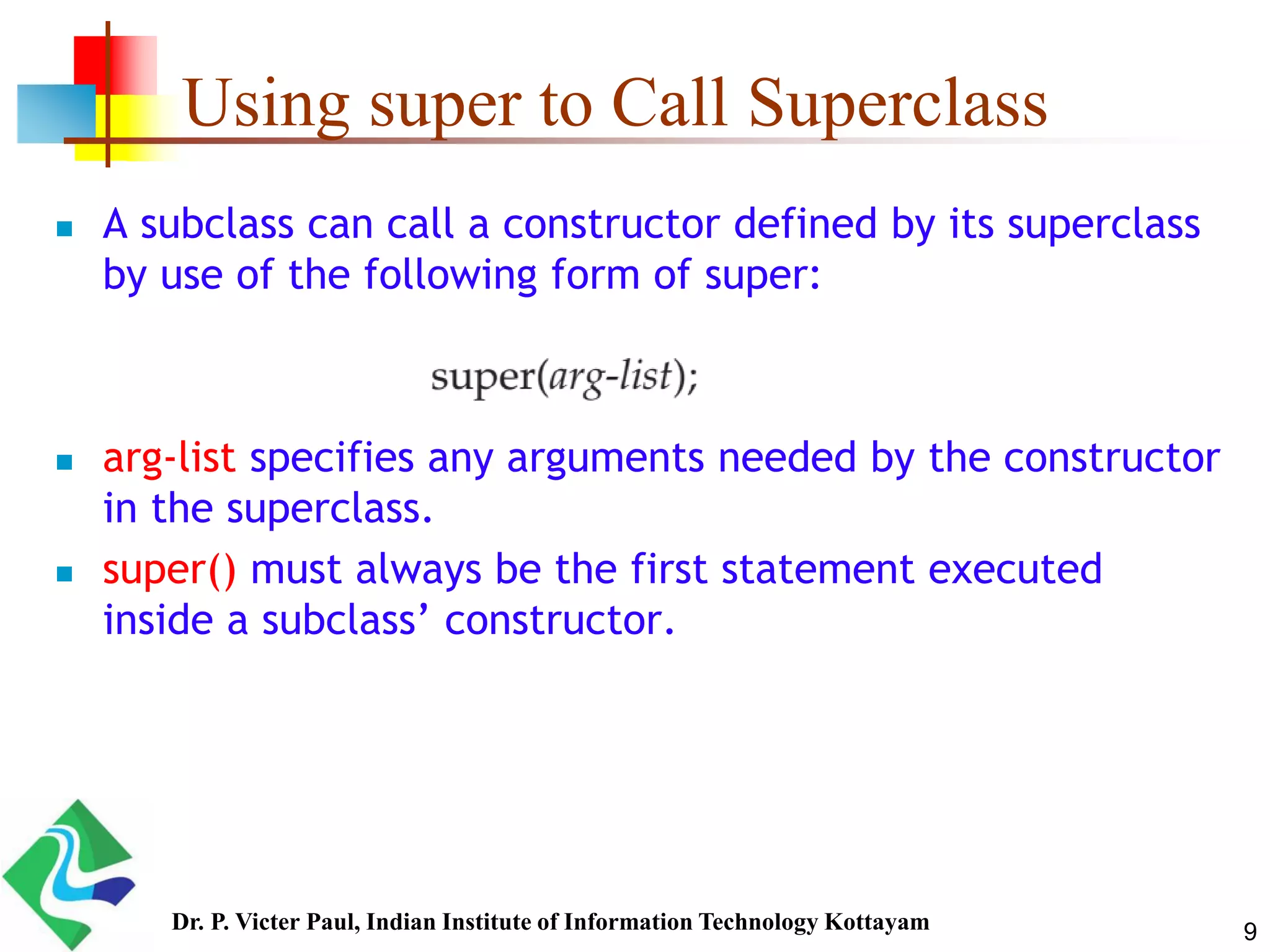 Using super to Call Superclass  A subclass can call a constructor defined by its superclass by use of the following form of super:  arg-list specifies any arguments needed by the constructor in the superclass.  super() must always be the first statement executed inside a subclass’ constructor. 9Dr. P. Victer Paul, Indian Institute of Information Technology Kottayam 