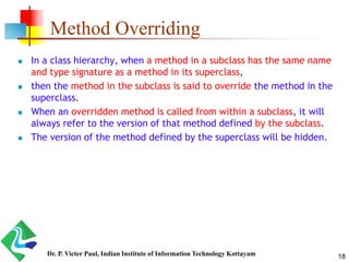 Method Overriding
 In a class hierarchy, when a method in a subclass has the same name
and type signature as a method in its superclass,
 then the method in the subclass is said to override the method in the
superclass.
 When an overridden method is called from within a subclass, it will
always refer to the version of that method defined by the subclass.
 The version of the method defined by the superclass will be hidden.
18Dr. P. Victer Paul, Indian Institute of Information Technology Kottayam
 