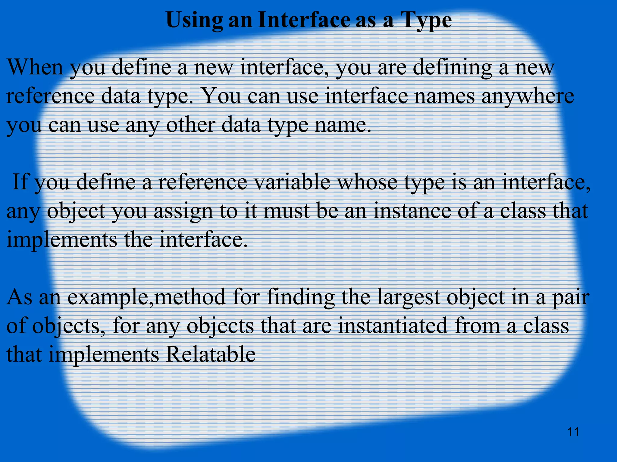 11
Using an Interface as a Type
When you define a new interface, you are defining a new
reference data type. You can use interface names anywhere
you can use any other data type name.
If you define a reference variable whose type is an interface,
any object you assign to it must be an instance of a class that
implements the interface.
As an example,method for finding the largest object in a pair
of objects, for any objects that are instantiated from a class
that implements Relatable
 