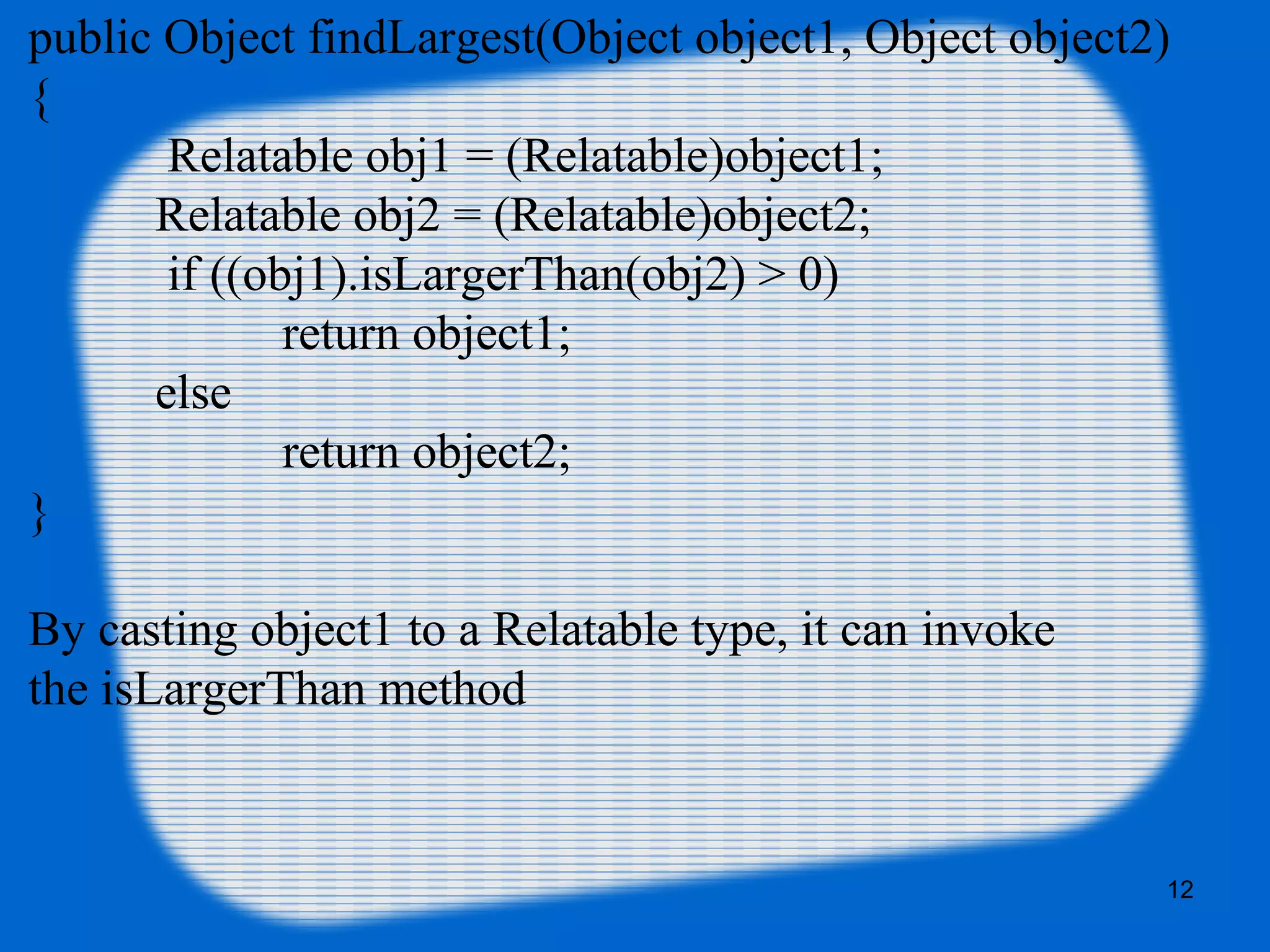 12
public Object findLargest(Object object1, Object object2)
{
Relatable obj1 = (Relatable)object1;
Relatable obj2 = (Relatable)object2;
if ((obj1).isLargerThan(obj2) > 0)
return object1;
else
return object2;
}
By casting object1 to a Relatable type, it can invoke
the isLargerThan method
 