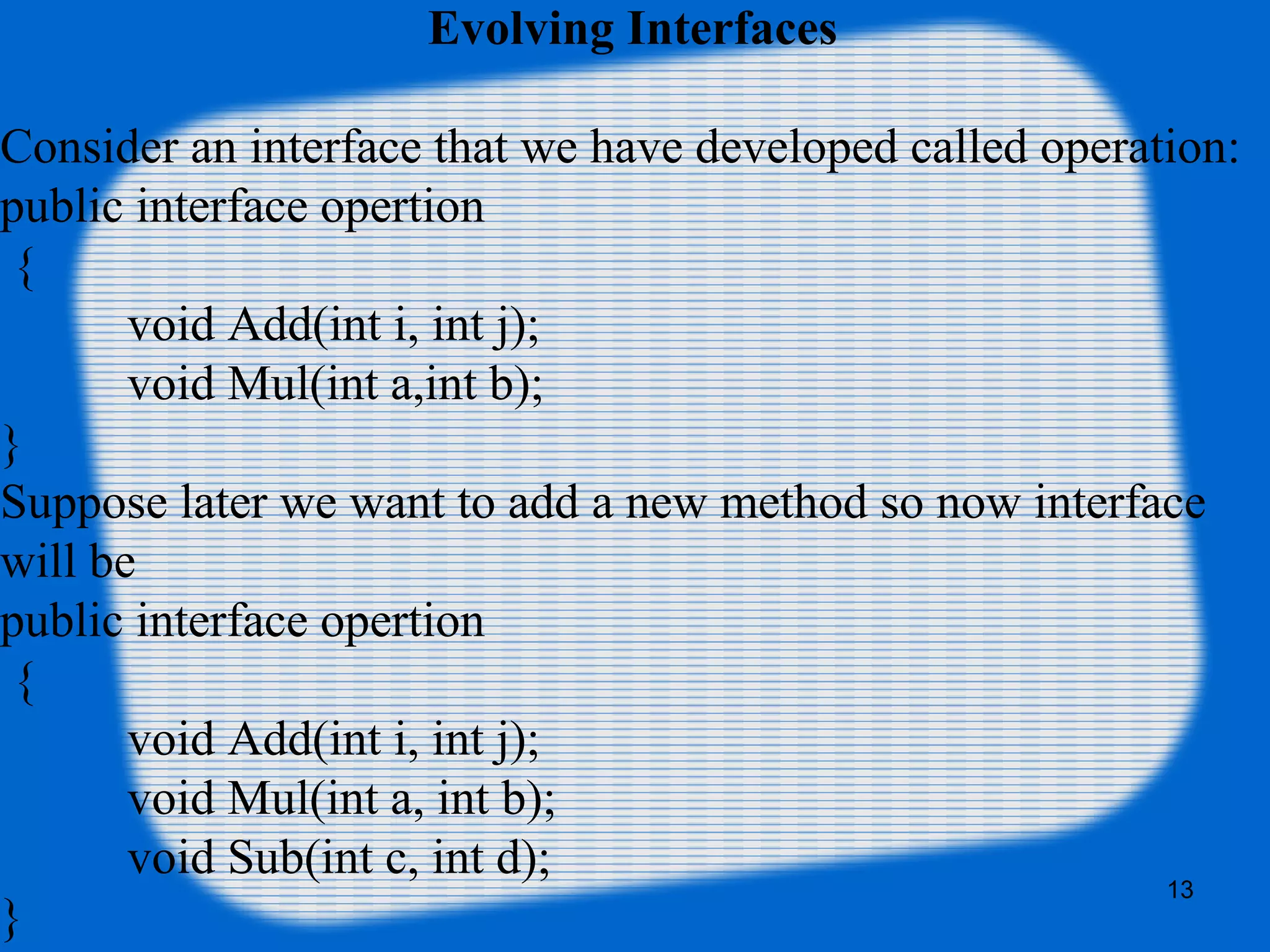 13
Evolving Interfaces
Consider an interface that we have developed called operation:
public interface opertion
{
void Add(int i, int j);
void Mul(int a,int b);
}
Suppose later we want to add a new method so now interface
will be
public interface opertion
{
void Add(int i, int j);
void Mul(int a, int b);
void Sub(int c, int d);
}
 