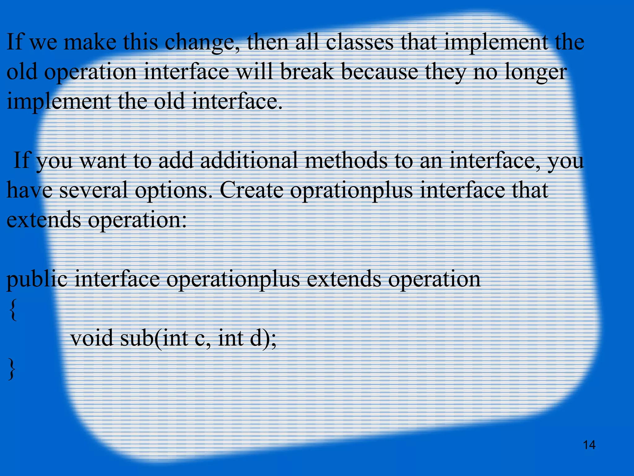 14
If we make this change, then all classes that implement the
old operation interface will break because they no longer
implement the old interface.
 If you want to add additional methods to an interface, you
have several options. Create oprationplus interface that
extends operation:
public interface operationplus extends operation
{
void sub(int c, int d);
}
 
