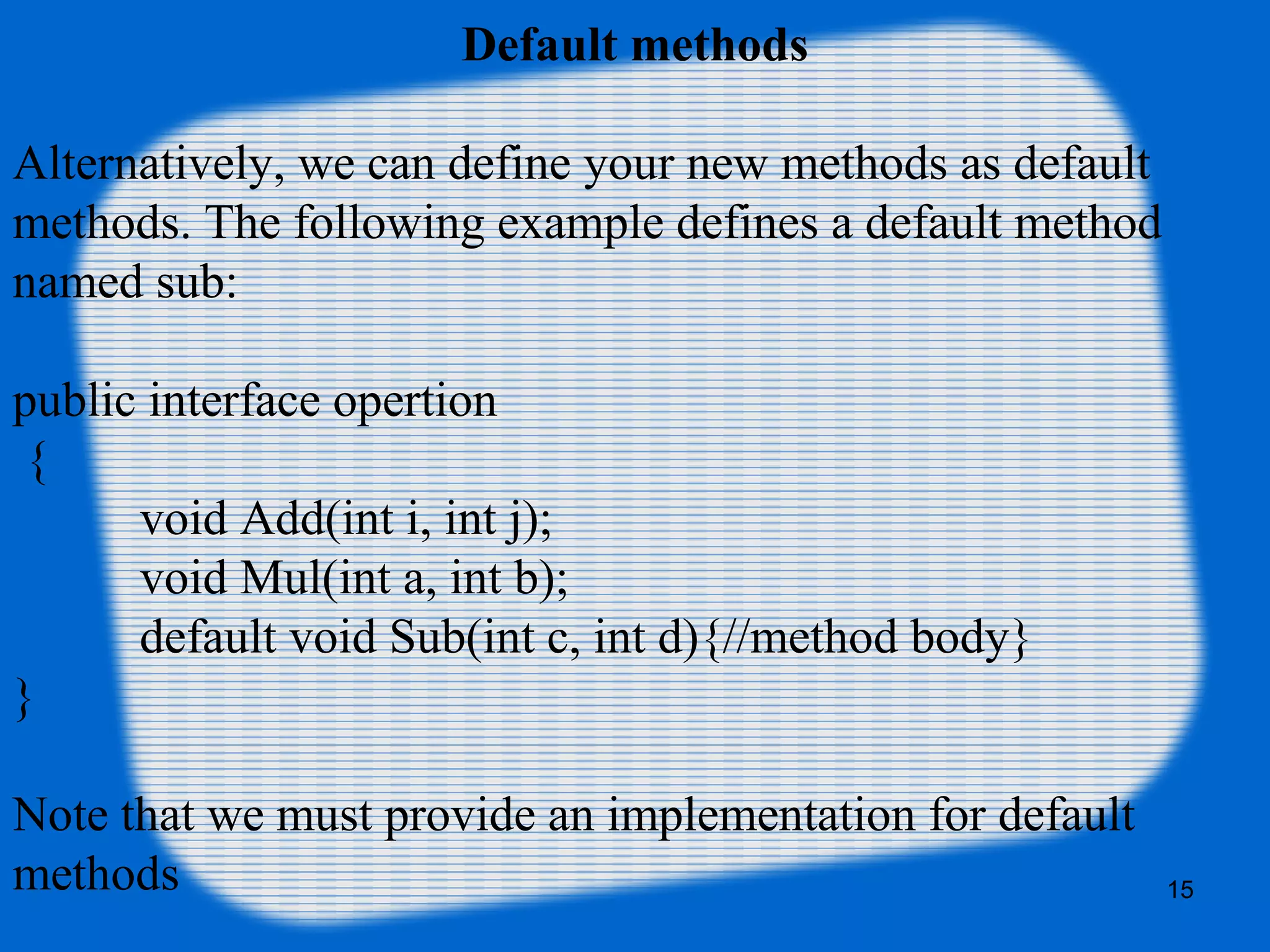15
Default methods
Alternatively, we can define your new methods as default
methods. The following example defines a default method
named sub:
public interface opertion
{
void Add(int i, int j);
void Mul(int a, int b);
default void Sub(int c, int d){//method body}
}
Note that we must provide an implementation for default
methods
 
