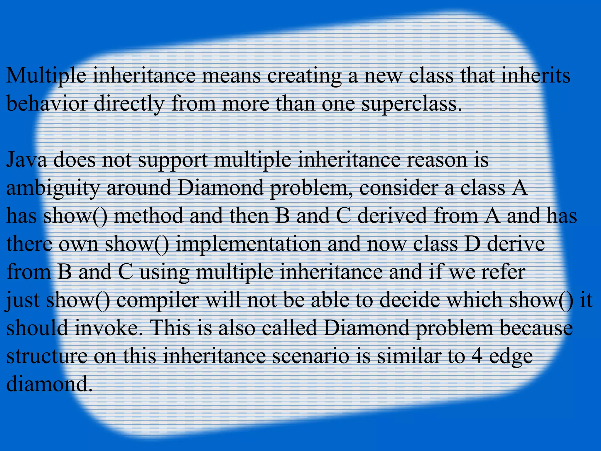 Multiple inheritance means creating a new class that inherits
behavior directly from more than one superclass.
Java does not support multiple inheritance reason is
ambiguity around Diamond problem, consider a class A
has show() method and then B and C derived from A and has
there own show() implementation and now class D derive
from B and C using multiple inheritance and if we refer
just show() compiler will not be able to decide which show() it
should invoke. This is also called Diamond problem because
structure on this inheritance scenario is similar to 4 edge
diamond.
 