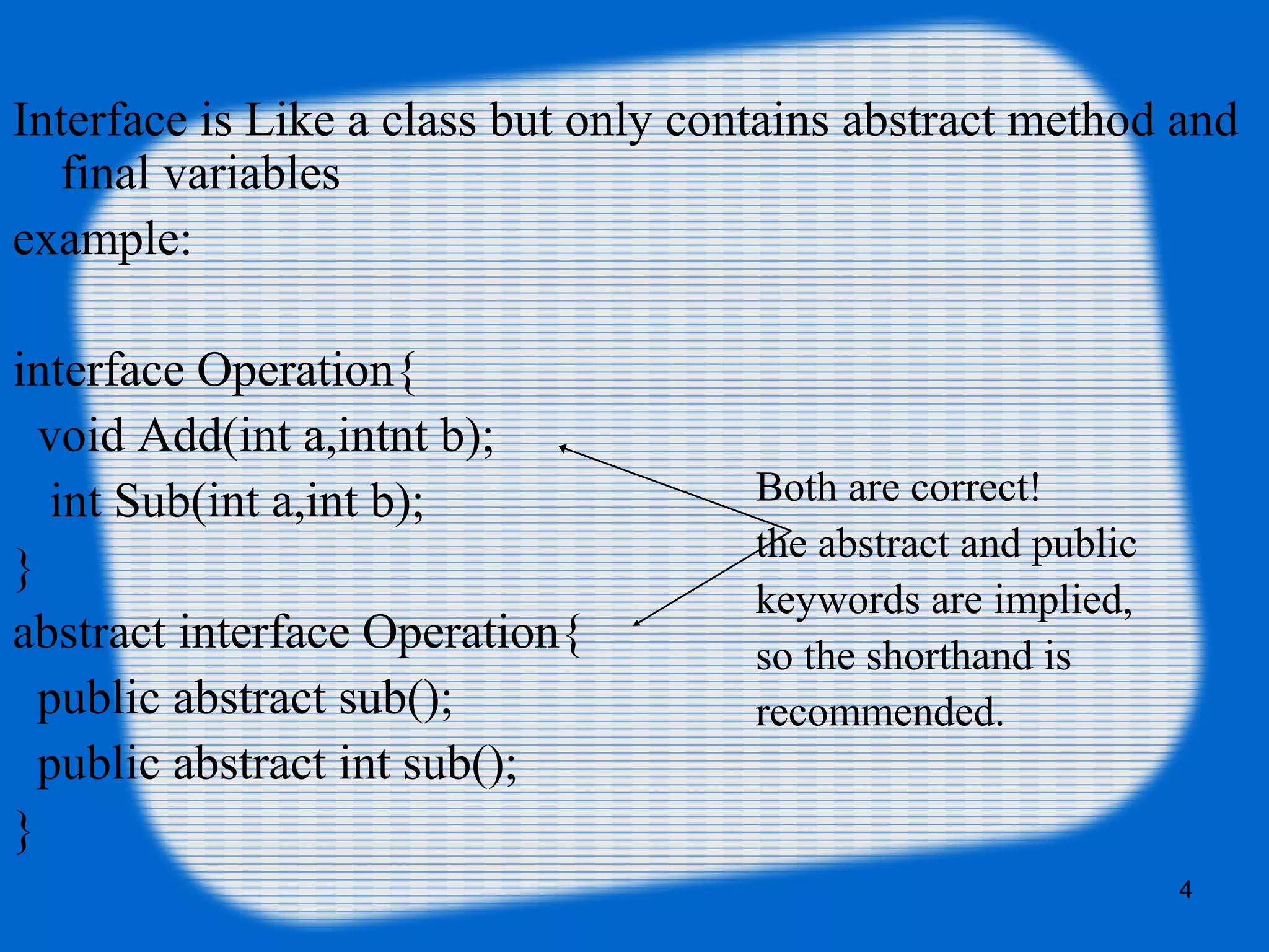 4
Interface is Like a class but only contains abstract method and
final variables
example:
interface Operation{
void Add(int a,intnt b);
int Sub(int a,int b);
}
abstract interface Operation{
public abstract sub();
public abstract int sub();
}
Both are correct!
the abstract and public
keywords are implied,
so the shorthand is
recommended.
 