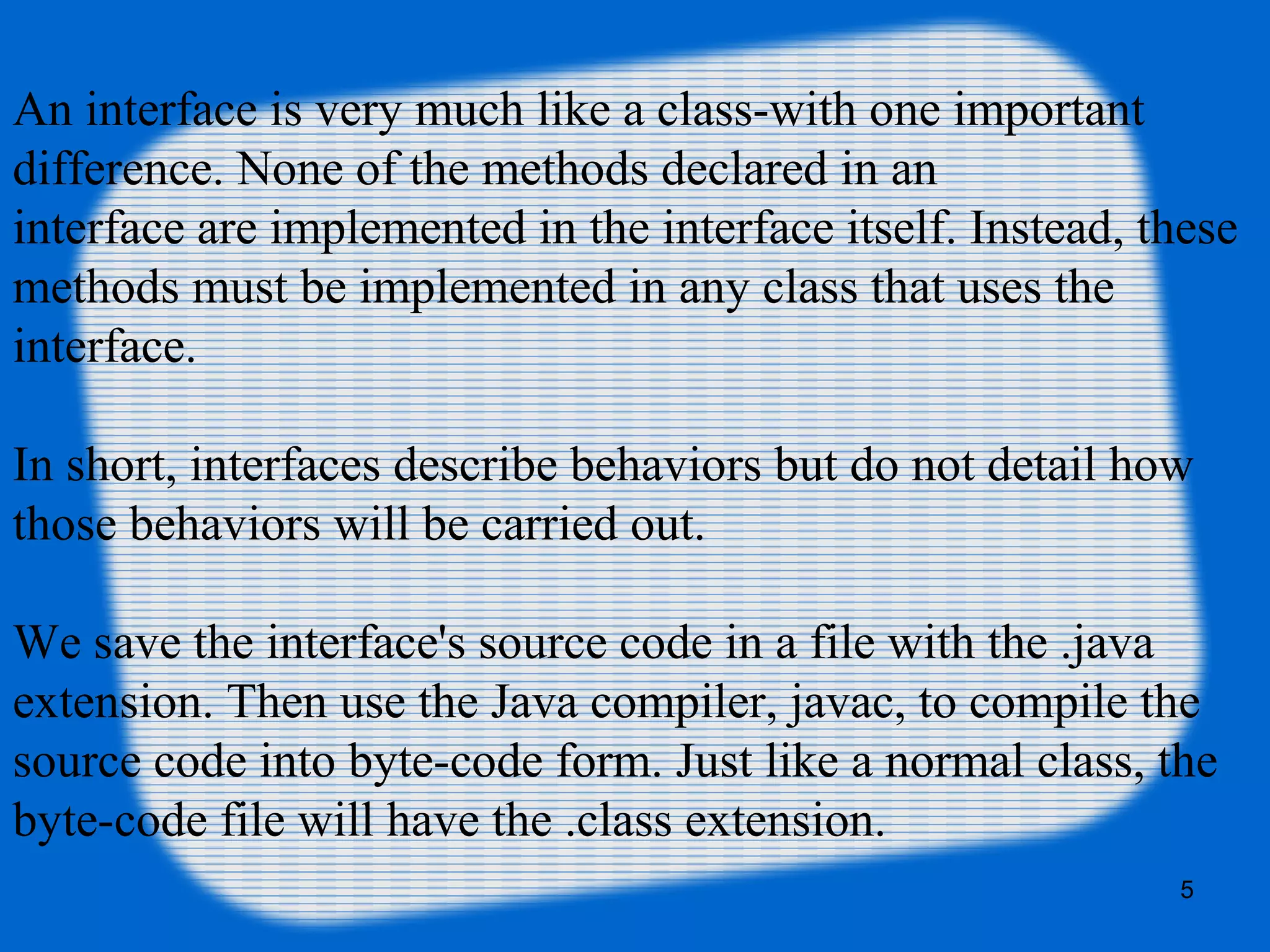 5
An interface is very much like a class-with one important
difference. None of the methods declared in an
interface are implemented in the interface itself. Instead, these
methods must be implemented in any class that uses the
interface.
In short, interfaces describe behaviors but do not detail how
those behaviors will be carried out.
We save the interface's source code in a file with the .java
extension. Then use the Java compiler, javac, to compile the
source code into byte-code form. Just like a normal class, the
byte-code file will have the .class extension.
 