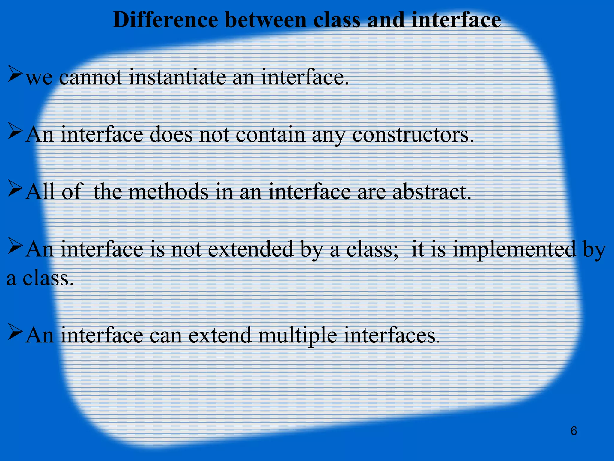 6
Difference between class and interface
we cannot instantiate an interface.
An interface does not contain any constructors.
All of the methods in an interface are abstract.
An interface is not extended by a class; it is implemented by
a class.
An interface can extend multiple interfaces.
 
