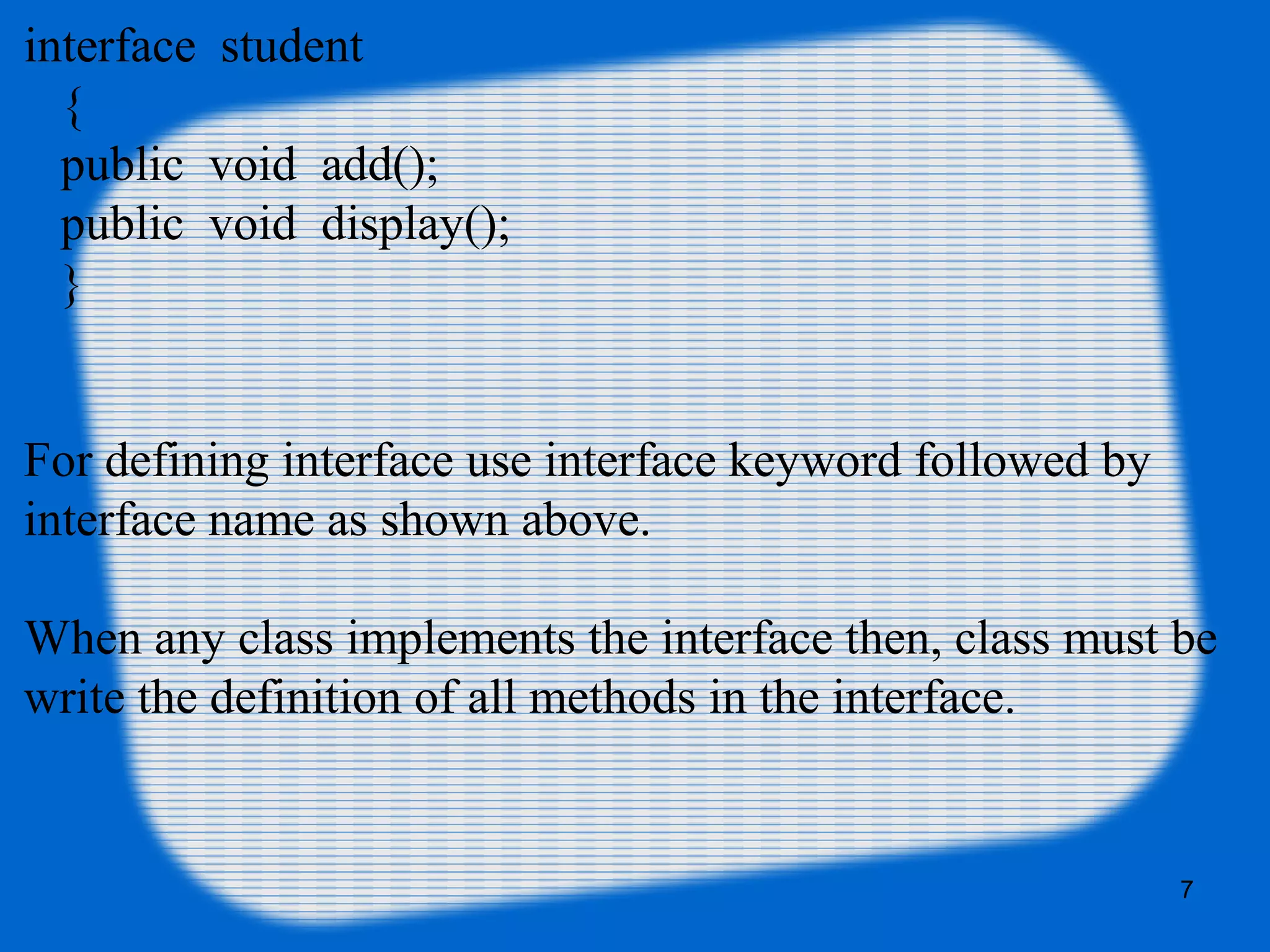 7
interface student
{
public void add();
public void display();
}
For defining interface use interface keyword followed by
interface name as shown above.
When any class implements the interface then, class must be
write the definition of all methods in the interface.
 