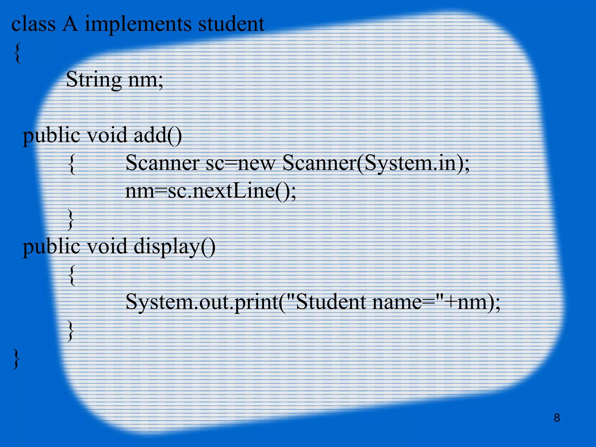 8
class A implements student
{
String nm;
public void add()
{ Scanner sc=new Scanner(System.in);
nm=sc.nextLine();
}
public void display()
{
System.out.print("Student name="+nm);
}
}
 