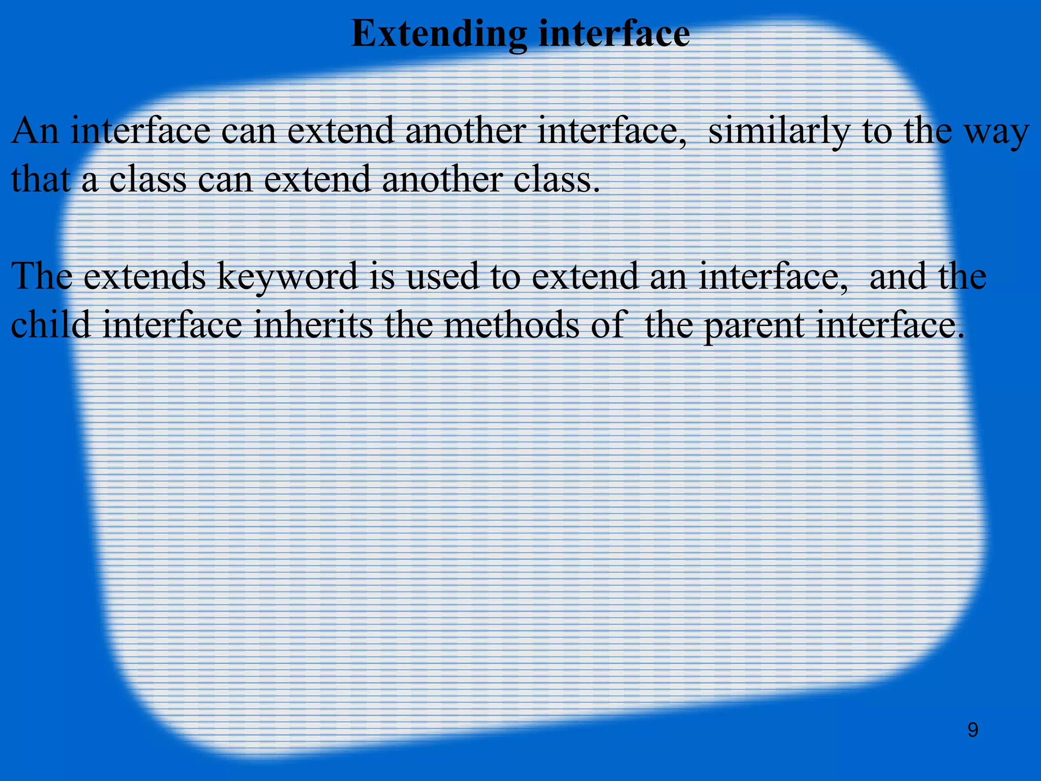 9
Extending interface
An interface can extend another interface, similarly to the way
that a class can extend another class.
The extends keyword is used to extend an interface, and the
child interface inherits the methods of the parent interface.
 
