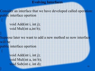 13
Evolving Interfaces
Consider an interface that we have developed called operation:
public interface opertion
{
void Add(int i, int j);
void Mul(int a,int b);
}
Suppose later we want to add a new method so now interface
will be
public interface opertion
{
void Add(int i, int j);
void Mul(int a, int b);
void Sub(int c, int d);
}
 