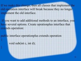 14
If we make this change, then all classes that implement the
old operation interface will break because they no longer
implement the old interface.
 If you want to add additional methods to an interface, you
have several options. Create oprationplus interface that
extends operation:
public interface operationplus extends operation
{
void sub(int c, int d);
}
 