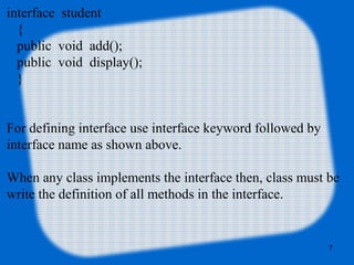 7
interface student
{
public void add();
public void display();
}
For defining interface use interface keyword followed by
interface name as shown above.
When any class implements the interface then, class must be
write the definition of all methods in the interface.
 