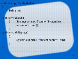 8
class A implements student
{
String nm;
public void add()
{ Scanner sc=new Scanner(System.in);
nm=sc.nextLine();
}
public void display()
{
System.out.print("Student name="+nm);
}
}
 