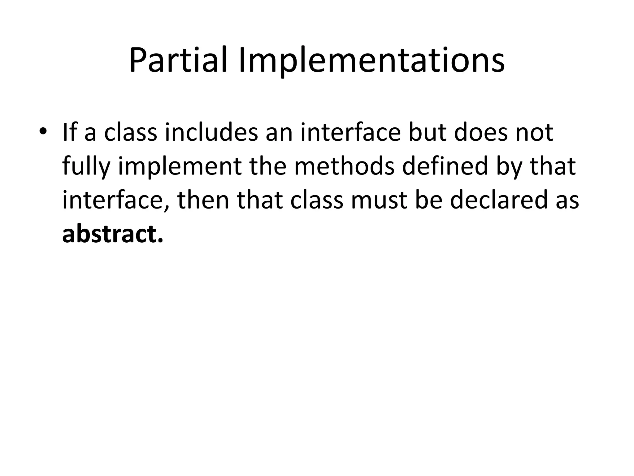 Partial Implementations
• If a class includes an interface but does not
fully implement the methods defined by that
interface, then that class must be declared as
abstract.
 