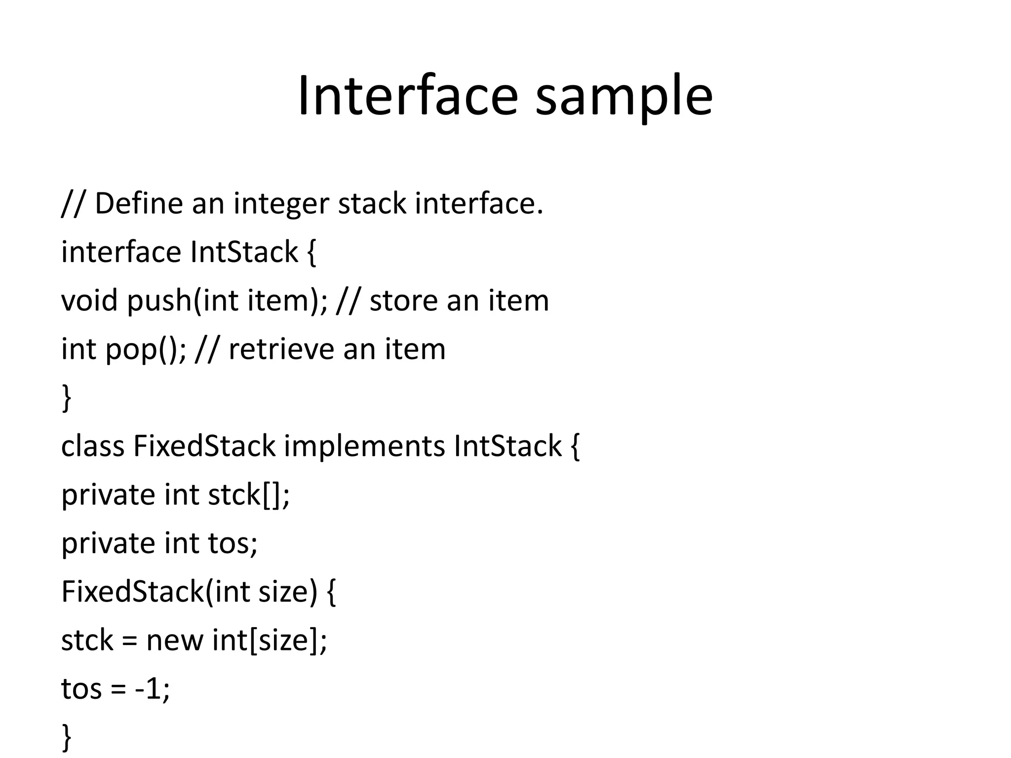 Interface sample
// Define an integer stack interface.
interface IntStack {
void push(int item); // store an item
int pop(); // retrieve an item
}
class FixedStack implements IntStack {
private int stck[];
private int tos;
FixedStack(int size) {
stck = new int[size];
tos = -1;
}
 